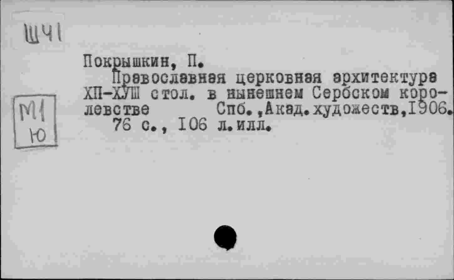 ﻿щчі
N1 ю
Покрышкин, П.
Православная церковная архитектура ХП-ХУІП стол, в нынешнем Сербском королевстве Спб., Акад, худ о&еств,1906.
76 с., 106 л.илл.